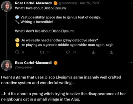 @moreelen tweets:
What I love about Disco Elysium:
💬 Vast possiblity space due to genius feat of design.
🖋️ Writing is incredible!
What Idon't ike about Disco Elysium:
🙄 Do we really need another grimy detective story?
👨‍🦳 I'm playing as a generic middle aged white man again, urgh.
@moreelen continues:
I want a game that isco Elysium's same insanely well crafted narrative system and wonderful writing…
but it's about a young witch trying to solve the disappearance of her neighbour's cat in a small village in the Alps.