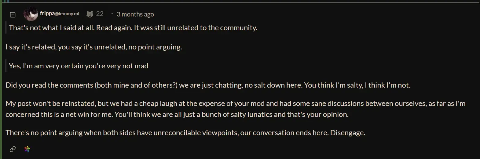 Did you read the comments (both mine and of others?) we are just chatting, no salt down here. You think I'm salty, I think I'm not.
My post won't be reinstated, but we had a cheap laugh at the expense of your mod and had some sane discussions between ourselves, as far as I'm concerned this is a net win for me. You'll think we are all just a bunch of salty lunatics and that's your opinion.
There's no point arguing when both sides have unreconcilable viewpoints, our conversation ends here. Disengage.
