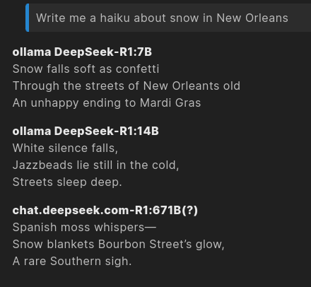 > Write me a haiku about snow in New Orleans  **ollama DeepSeek-R1:7B** Snow falls soft as confetti Through the streets of New Orleants old An unhappy ending to Mardi Gras  **ollama DeepSeek-R1:14B** White silence falls,   Jazzbeads lie still in the cold,   Streets sleep deep.  **chat.deepseek.com-R1:671B(?)** Spanish moss whispers—   Snow blankets Bourbon Street’s glow,   A rare Southern sigh.  Potholes filled at last! Praise God's cold white mystery Beauty hides all sins