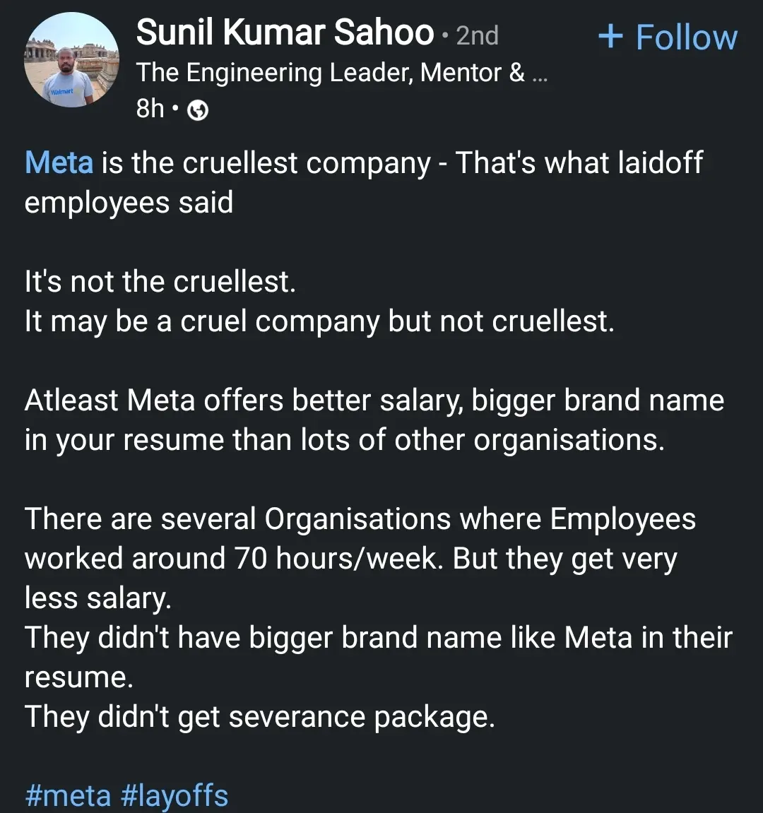 Linkedin post

Meta is the cruellest company - That's what laidoff employees said

It's not the cruelest (with two L's). It may be a cruel company but not cruellest. Atleast Meta offers better salary, bigger brand name in your resume than lots of other organisations. There are several Organisations where Employees worked around 70 hours/week. But they get very less salary. They didn't have bigger brand name like Meta in their resume. They didn't get severance package.

The post includes the hashtags #meta and #layoffs.